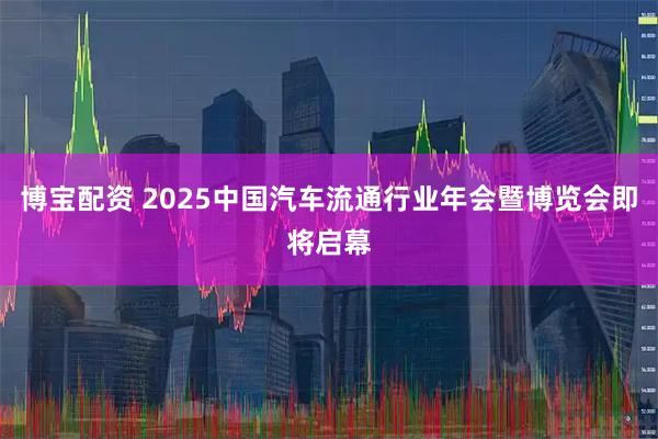 博宝配资 2025中国汽车流通行业年会暨博览会即将启幕