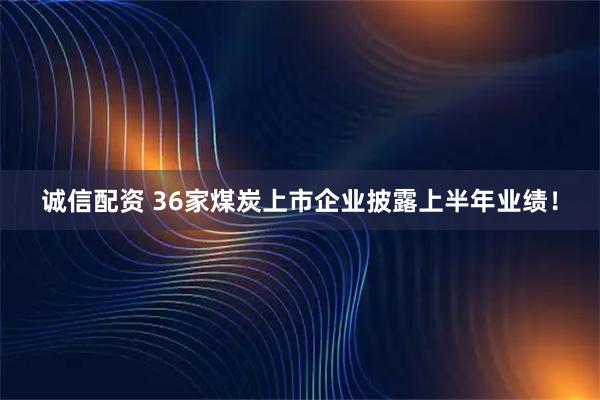 诚信配资 36家煤炭上市企业披露上半年业绩！