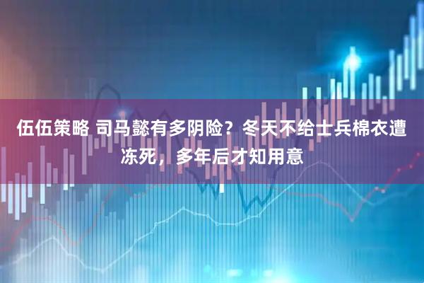 伍伍策略 司马懿有多阴险？冬天不给士兵棉衣遭冻死，多年后才知用意