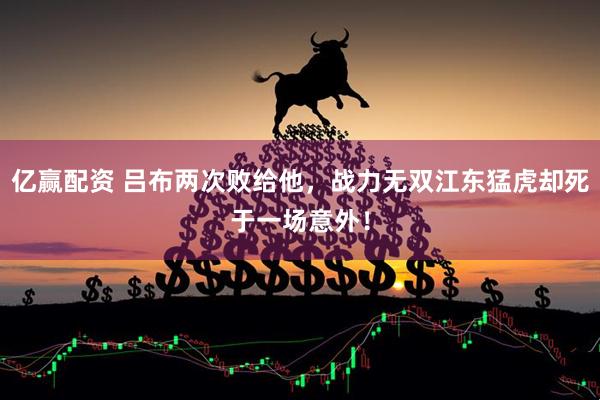 亿赢配资 吕布两次败给他，战力无双江东猛虎却死于一场意外！