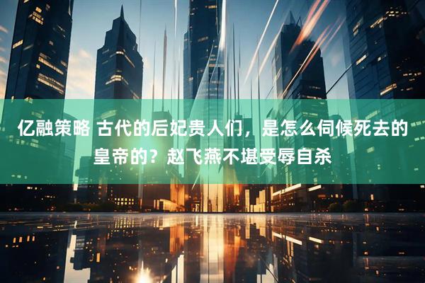 亿融策略 古代的后妃贵人们，是怎么伺候死去的皇帝的？赵飞燕不堪受辱自杀