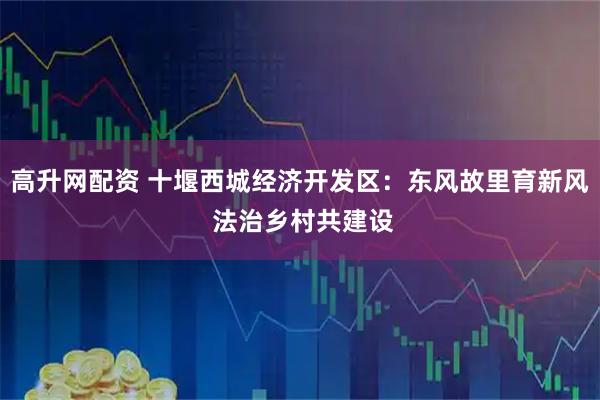 高升网配资 十堰西城经济开发区：东风故里育新风 法治乡村共建设