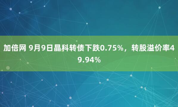 加倍网 9月9日晶科转债下跌0.75%，转股溢价率49.94%