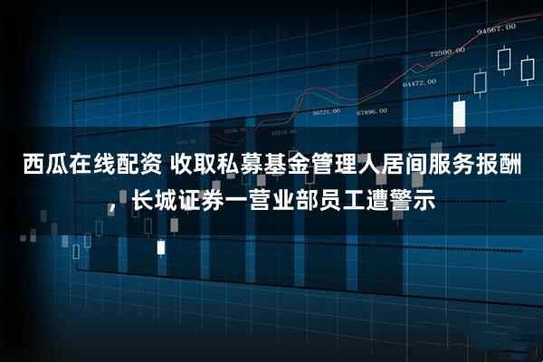 西瓜在线配资 收取私募基金管理人居间服务报酬，长城证券一营业部员工遭警示