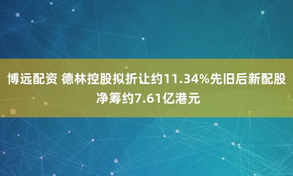 博远配资 德林控股拟折让约11.34%先旧后新配股 净筹约7.61亿港元