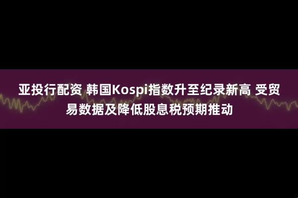 亚投行配资 韩国Kospi指数升至纪录新高 受贸易数据及降低股息税预期推动