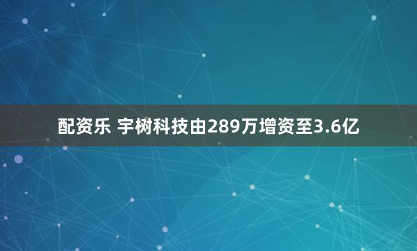 配资乐 宇树科技由289万增资至3.6亿
