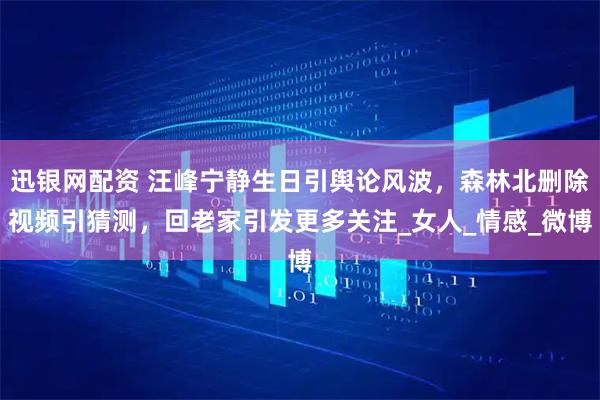 迅银网配资 汪峰宁静生日引舆论风波，森林北删除视频引猜测，回老家引发更多关注_女人_情感_微博