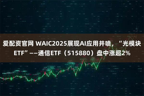 爱配资官网 WAIC2025展现AI应用井喷，“光模块ETF”——通信ETF（515880）盘中涨超2%