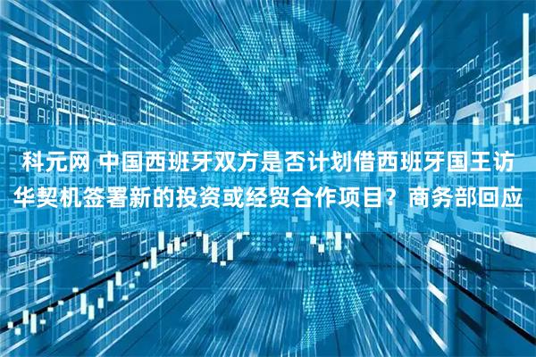 科元网 中国西班牙双方是否计划借西班牙国王访华契机签署新的投资或经贸合作项目？商务部回应